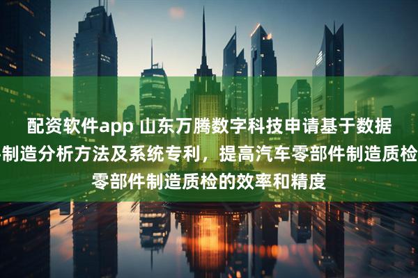 配资软件app 山东万腾数字科技申请基于数据的汽车零部件制造分析方法及系统专利，提高汽车零部件制造质检的效率和精度