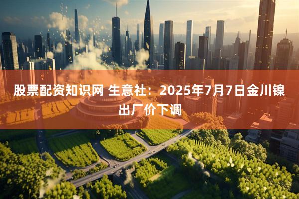 股票配资知识网 生意社：2025年7月7日金川镍出厂价下调