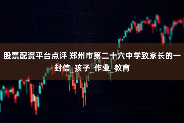 股票配资平台点评 郑州市第二十六中学致家长的一封信_孩子_作业_教育