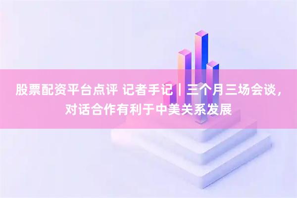 股票配资平台点评 记者手记｜三个月三场会谈，对话合作有利于中美关系发展