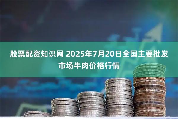 股票配资知识网 2025年7月20日全国主要批发市场牛肉价格行情
