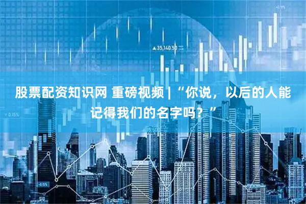 股票配资知识网 重磅视频 | “你说，以后的人能记得我们的名字吗？”