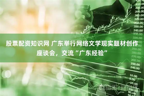 股票配资知识网 广东举行网络文学现实题材创作座谈会，交流“广东经验”