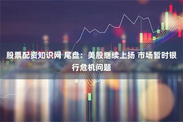 股票配资知识网 尾盘：美股继续上扬 市场暂时银行危机问题
